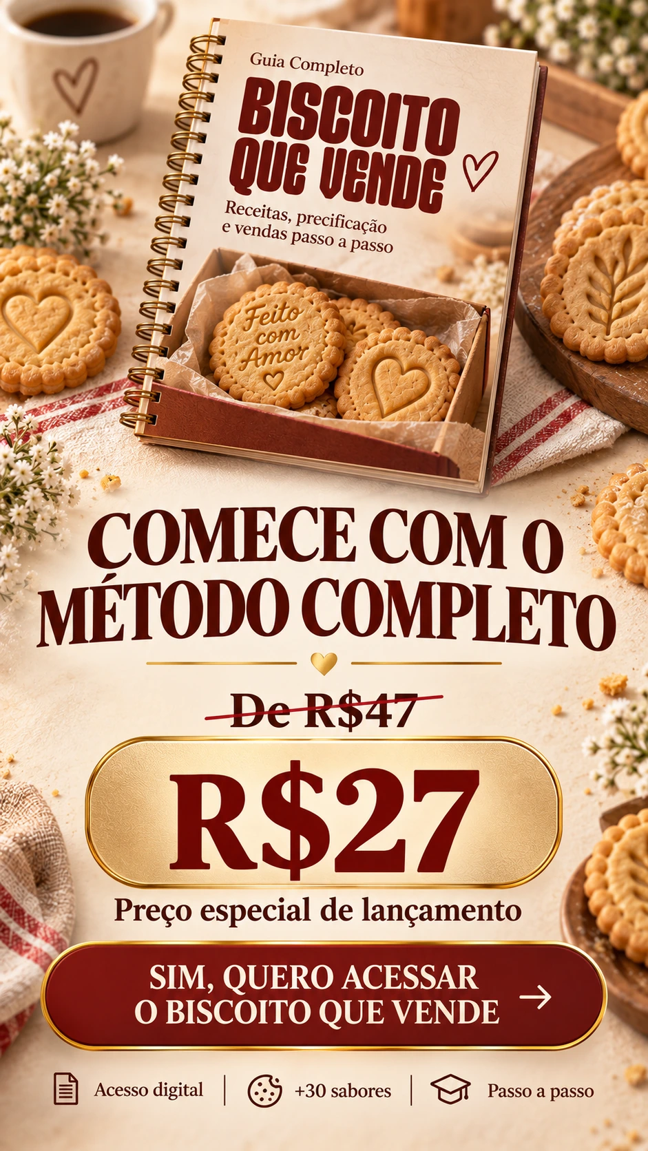 COMECE COM O MÉTODO COMPLETO De R$47 R$27 Preço especial de lançamento SIM, QUERO ACESSAR O BISCOITO QUE VENDE Acesso digital • +30 sabores • Passo a passo