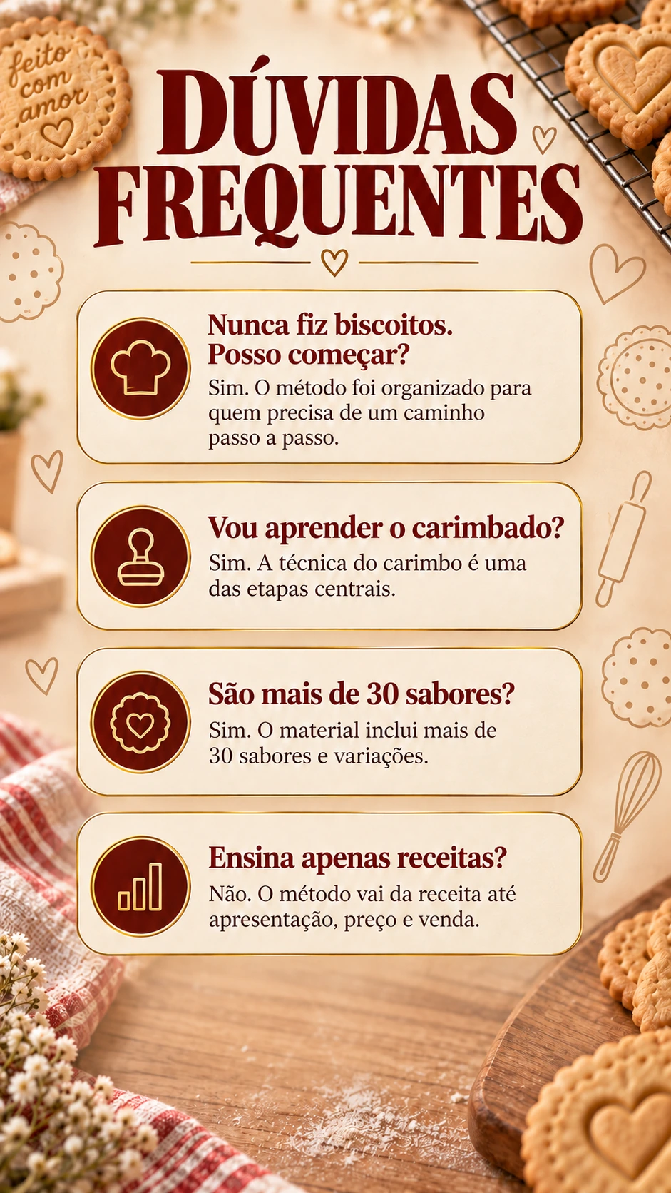 DÚVIDAS FREQUENTES Nunca fiz biscoitos. Posso começar? Sim. O método foi organizado para quem precisa de um caminho passo a passo. Vou aprender o carimbado? Sim. A técnica do carimbo é uma das etapas centrais. São mais de 30 sabores? Sim. O material inclui mais de 30 sabores e variações. Ensina apenas receitas? Não. O método vai da receita até apresentação, preço e venda.