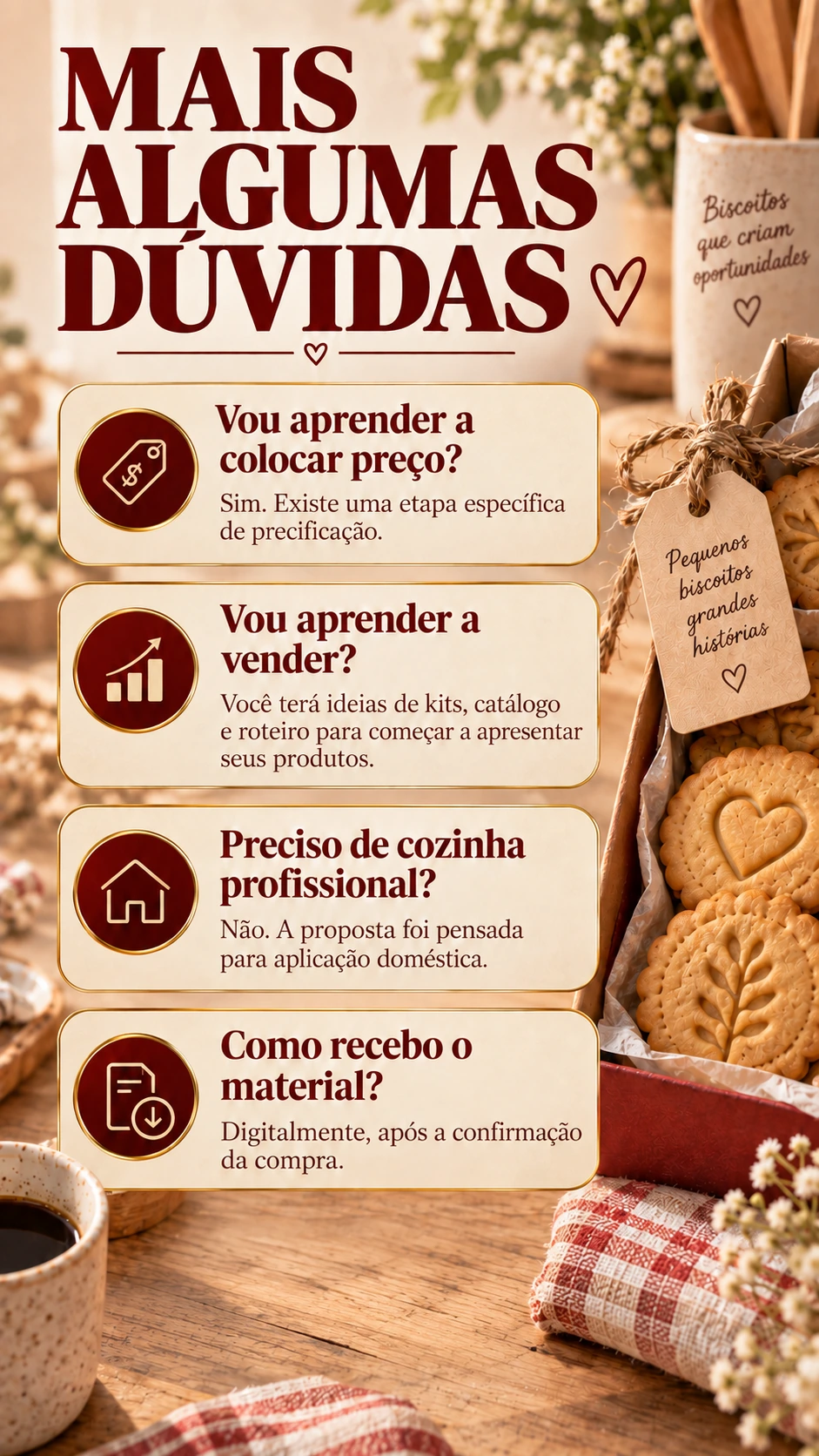 MAIS ALGUMAS DÚVIDAS Vou aprender a colocar preço? Sim. Existe uma etapa específica de precificação. Vou aprender a vender? Você terá ideias de kits, catálogo e roteiro para começar a apresentar seus produtos. Preciso de cozinha profissional? Não. A proposta foi pensada para aplicação doméstica. Como recebo o material? Digitalmente, após a confirmação da compra.
