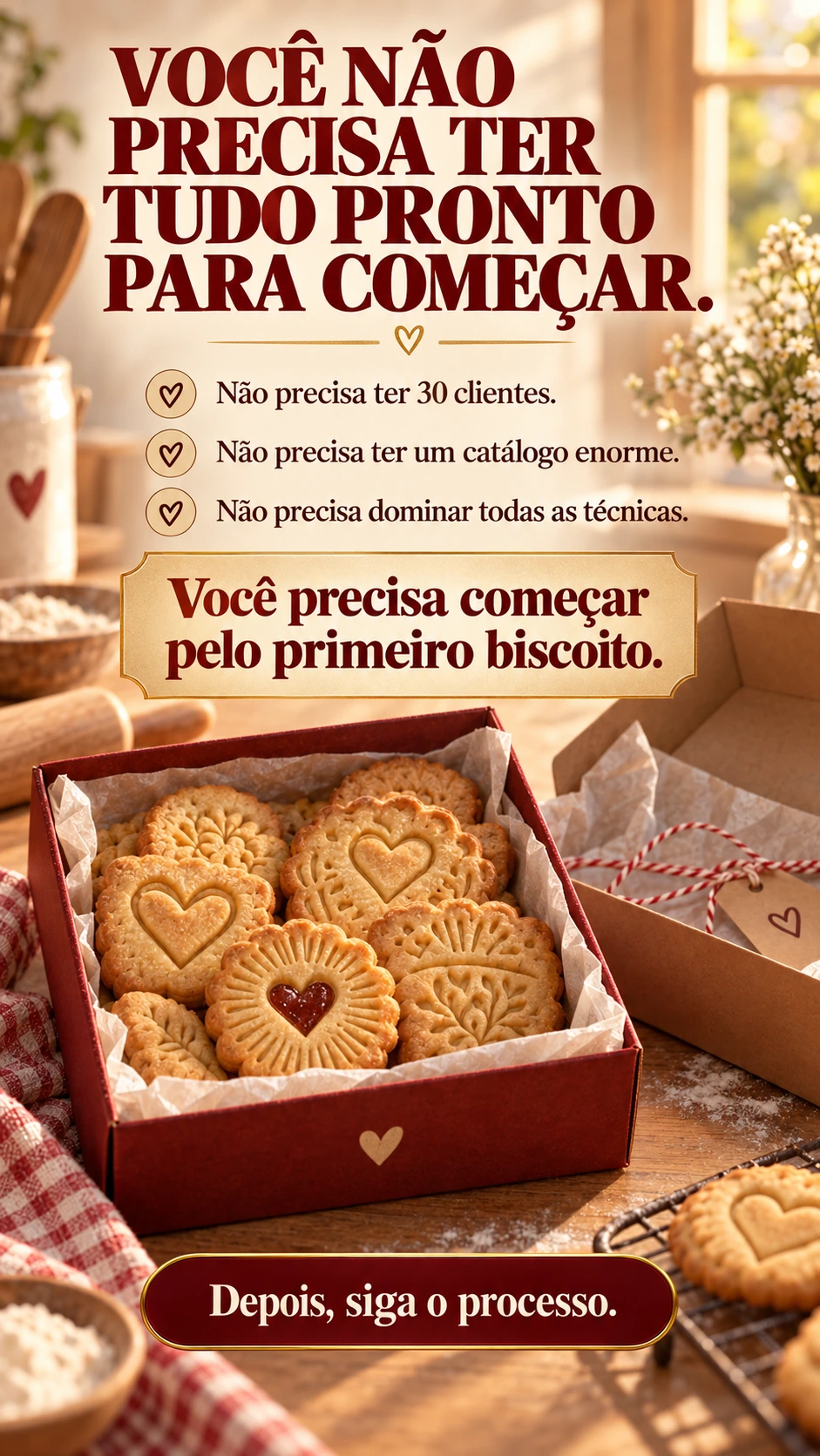 VOCÊ NÃO PRECISA TER TUDO PRONTO PARA COMEÇAR. Não precisa ter 30 clientes. Não precisa ter um catálogo enorme. Não precisa dominar todas as técnicas. Você precisa começar pelo primeiro biscoito. Depois, siga o processo.